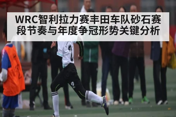 WRC智利拉力赛丰田车队砂石赛段节奏与年度争冠形势关键分析