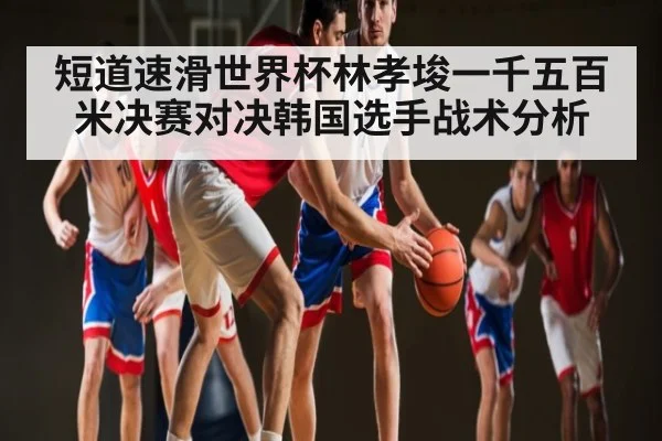 短道速滑世界杯林孝埈一千五百米决赛对决韩国选手战术分析